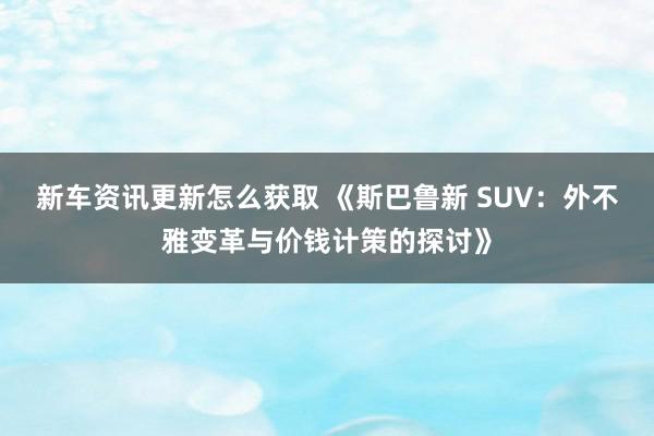 新车资讯更新怎么获取 《斯巴鲁新 SUV：外不雅变革与价钱计策的探讨》