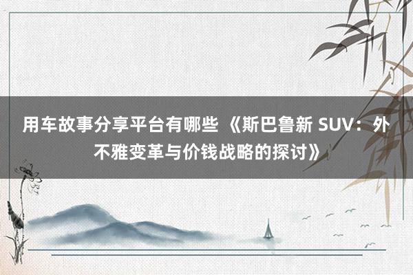 用车故事分享平台有哪些 《斯巴鲁新 SUV：外不雅变革与价钱战略的探讨》