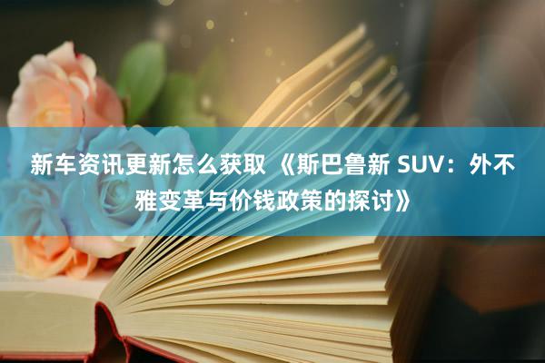 新车资讯更新怎么获取 《斯巴鲁新 SUV：外不雅变革与价钱政策的探讨》