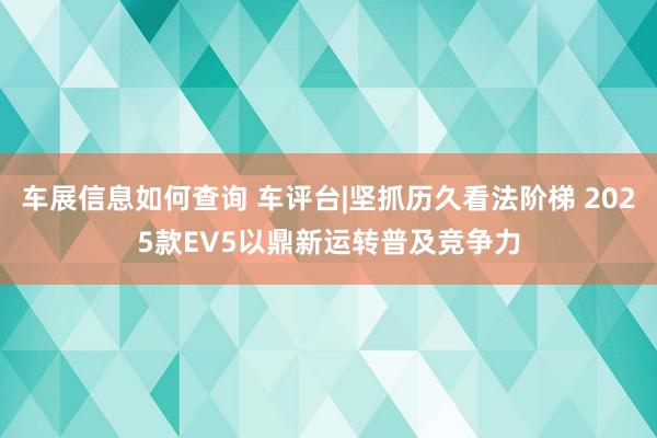 车展信息如何查询 车评台|坚抓历久看法阶梯 2025款EV5以鼎新运转普及竞争力