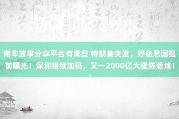 用车故事分享平台有哪些 特朗普突发，好意思国提前曝光！深圳络续加码，又一2000亿大缱绻落地！