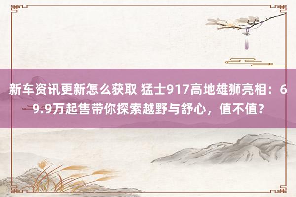 新车资讯更新怎么获取 猛士917高地雄狮亮相：69.9万起售带你探索越野与舒心，值不值？