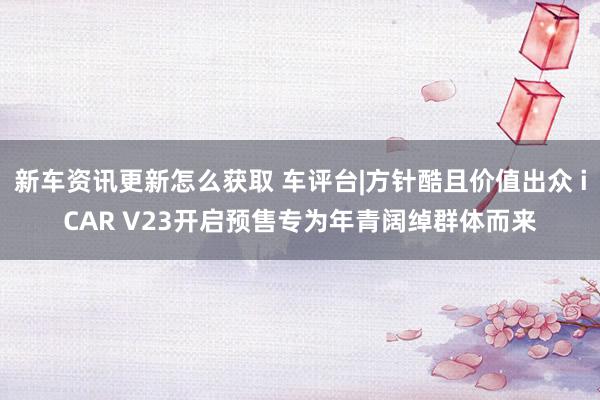 新车资讯更新怎么获取 车评台|方针酷且价值出众 iCAR V23开启预售专为年青阔绰群体而来