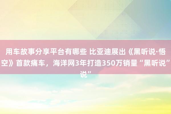 用车故事分享平台有哪些 比亚迪展出《黑听说·悟空》首款痛车，海洋网3年打造350万销量“黑听说”