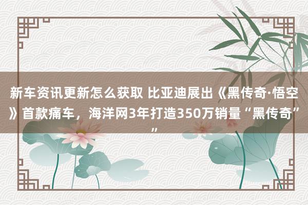 新车资讯更新怎么获取 比亚迪展出《黑传奇·悟空》首款痛车，海洋网3年打造350万销量“黑传奇”