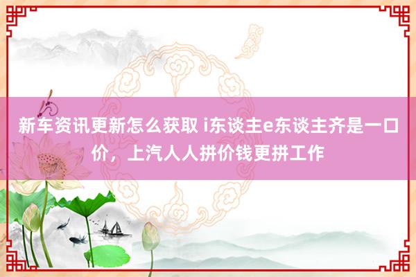 新车资讯更新怎么获取 i东谈主e东谈主齐是一口价，上汽人人拼价钱更拼工作