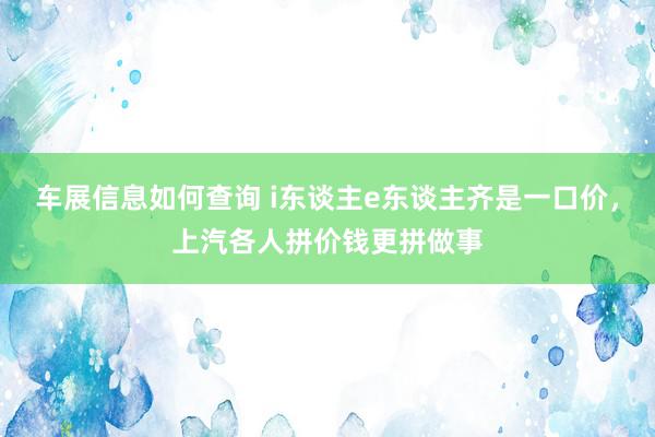 车展信息如何查询 i东谈主e东谈主齐是一口价，上汽各人拼价钱更拼做事