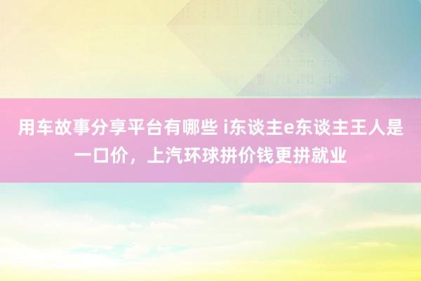 用车故事分享平台有哪些 i东谈主e东谈主王人是一口价，上汽环球拼价钱更拼就业