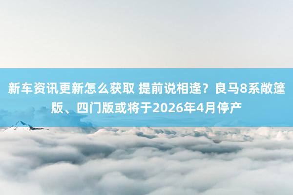 新车资讯更新怎么获取 提前说相逢？良马8系敞篷版、四门版或将于2026年4月停产