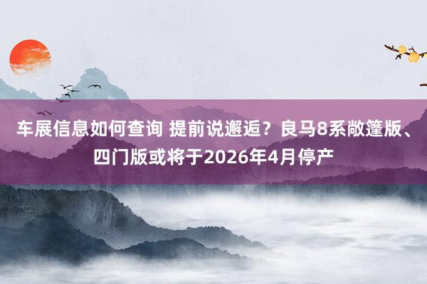 车展信息如何查询 提前说邂逅？良马8系敞篷版、四门版或将于2026年4月停产