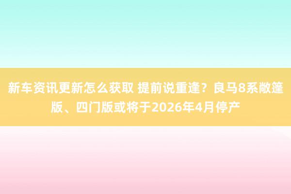 新车资讯更新怎么获取 提前说重逢？良马8系敞篷版、四门版或将于2026年4月停产