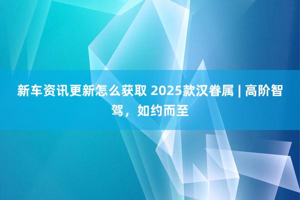 新车资讯更新怎么获取 2025款汉眷属 | 高阶智驾，如约而至