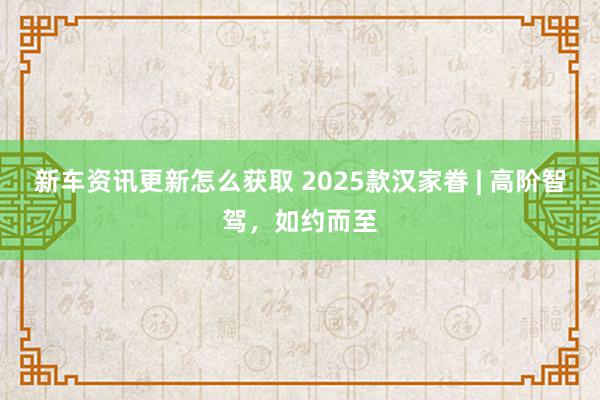 新车资讯更新怎么获取 2025款汉家眷 | 高阶智驾，如约而至