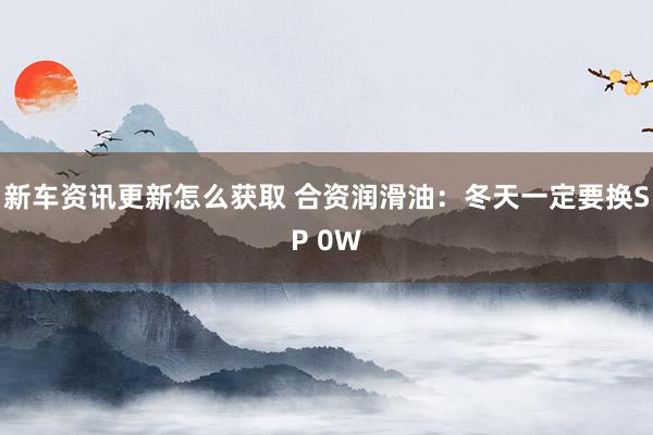 新车资讯更新怎么获取 合资润滑油：冬天一定要换SP 0W