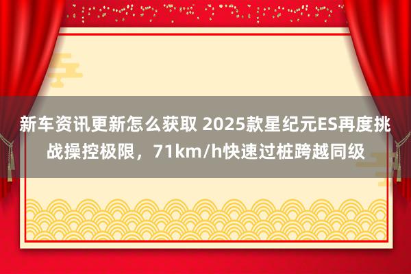 新车资讯更新怎么获取 2025款星纪元ES再度挑战操控极限，71km/h快速过桩跨越同级