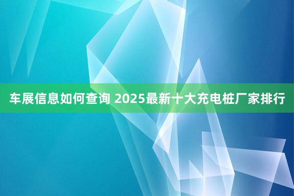 车展信息如何查询 2025最新十大充电桩厂家排行