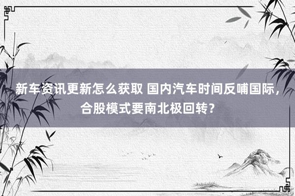 新车资讯更新怎么获取 国内汽车时间反哺国际，合股模式要南北极回转？