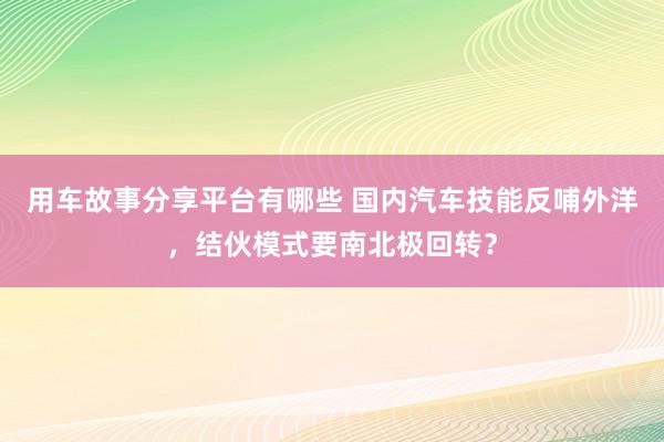 用车故事分享平台有哪些 国内汽车技能反哺外洋，结伙模式要南北极回转？