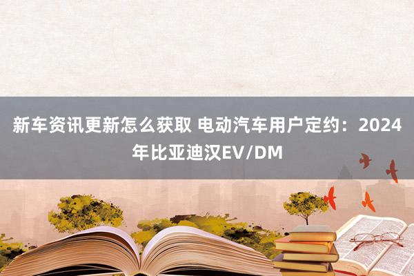 新车资讯更新怎么获取 电动汽车用户定约：2024年比亚迪汉EV/DM