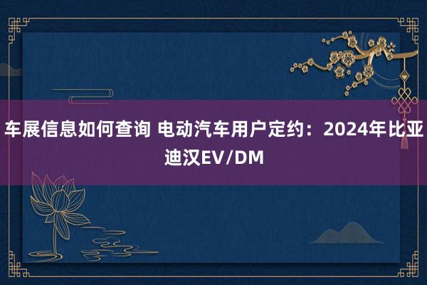 车展信息如何查询 电动汽车用户定约：2024年比亚迪汉EV/DM