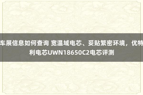 车展信息如何查询 宽温域电芯、妥贴繁密环境，优特利电芯UWN18650C2电芯评测