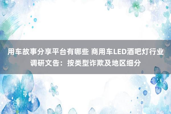 用车故事分享平台有哪些 商用车LED酒吧灯行业调研文告：按类型诈欺及地区细分