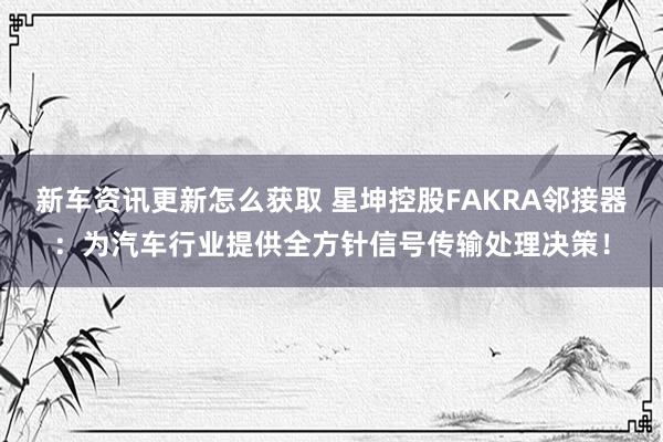 新车资讯更新怎么获取 星坤控股FAKRA邻接器：为汽车行业提供全方针信号传输处理决策！