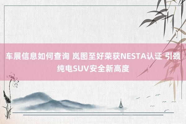 车展信息如何查询 岚图至好荣获NESTA认证 引颈纯电SUV安全新高度