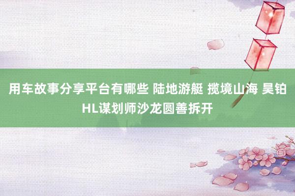 用车故事分享平台有哪些 陆地游艇 揽境山海 昊铂HL谋划师沙龙圆善拆开