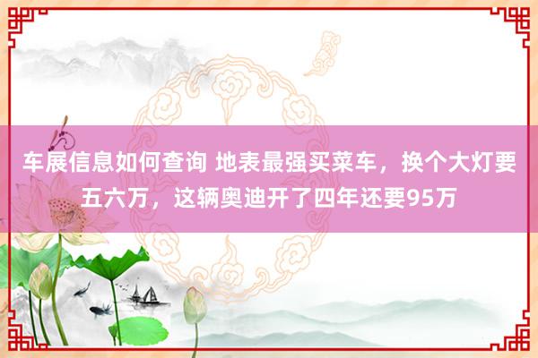 车展信息如何查询 地表最强买菜车，换个大灯要五六万，这辆奥迪开了四年还要95万