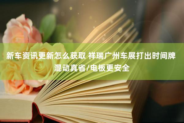 新车资讯更新怎么获取 祥瑞广州车展打出时间牌 混动真省/电板更安全