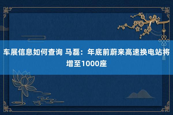 车展信息如何查询 马磊：年底前蔚来高速换电站将增至1000座