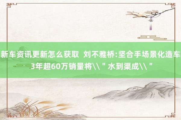 新车资讯更新怎么获取  刘不雅桥:坚合手场景化造车 3年超60万销量将\＂水到渠成\＂