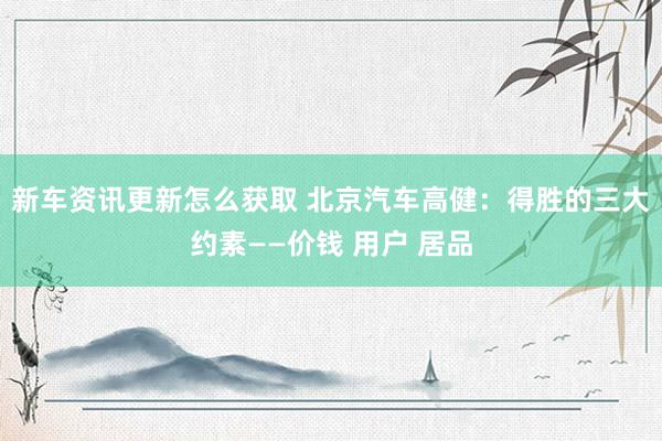 新车资讯更新怎么获取 北京汽车高健：得胜的三大约素——价钱 用户 居品