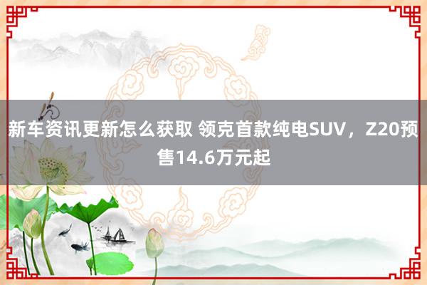 新车资讯更新怎么获取 领克首款纯电SUV，Z20预售14.6万元起