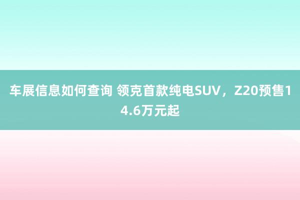 车展信息如何查询 领克首款纯电SUV，Z20预售14.6万元起