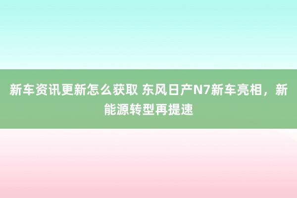 新车资讯更新怎么获取 东风日产N7新车亮相，新能源转型再提速