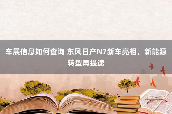 车展信息如何查询 东风日产N7新车亮相，新能源转型再提速