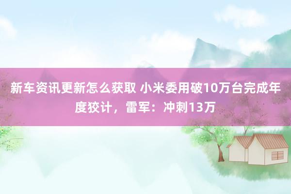 新车资讯更新怎么获取 小米委用破10万台完成年度狡计，雷军：冲刺13万