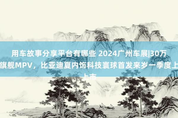 用车故事分享平台有哪些 2024广州车展|30万级旗舰MPV，比亚迪夏内饰科技寰球首发来岁一季度上市