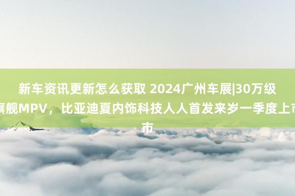 新车资讯更新怎么获取 2024广州车展|30万级旗舰MPV，比亚迪夏内饰科技人人首发来岁一季度上市