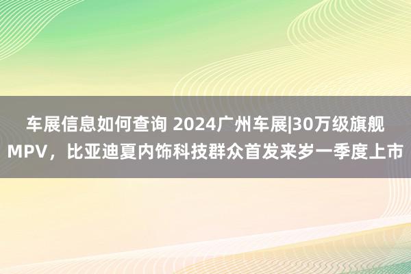 车展信息如何查询 2024广州车展|30万级旗舰MPV，比亚迪夏内饰科技群众首发来岁一季度上市