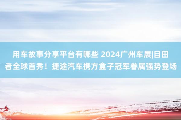 用车故事分享平台有哪些 2024广州车展|目田者全球首秀！捷途汽车携方盒子冠军眷属强势登场