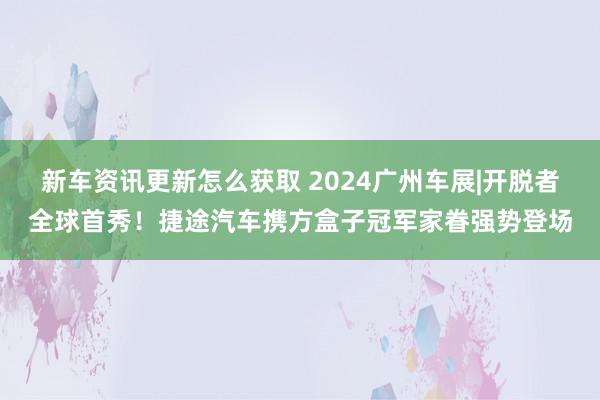 新车资讯更新怎么获取 2024广州车展|开脱者全球首秀！捷途汽车携方盒子冠军家眷强势登场