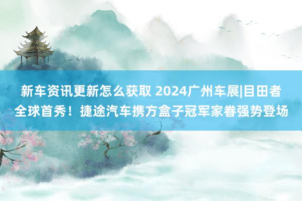 新车资讯更新怎么获取 2024广州车展|目田者全球首秀！捷途汽车携方盒子冠军家眷强势登场