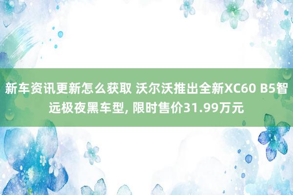 新车资讯更新怎么获取 沃尔沃推出全新XC60 B5智远极夜黑车型, 限时售价31.99万元