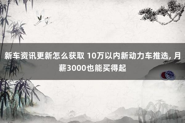 新车资讯更新怎么获取 10万以内新动力车推选, 月薪3000也能买得起