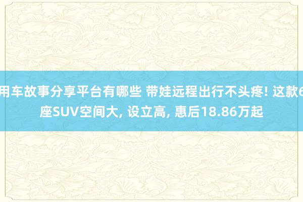 用车故事分享平台有哪些 带娃远程出行不头疼! 这款6座SUV空间大, 设立高, 惠后18.86万起