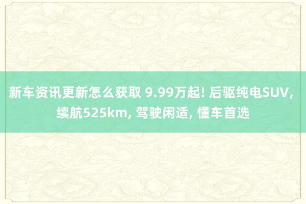 新车资讯更新怎么获取 9.99万起! 后驱纯电SUV, 续航525km, 驾驶闲适, 懂车首选