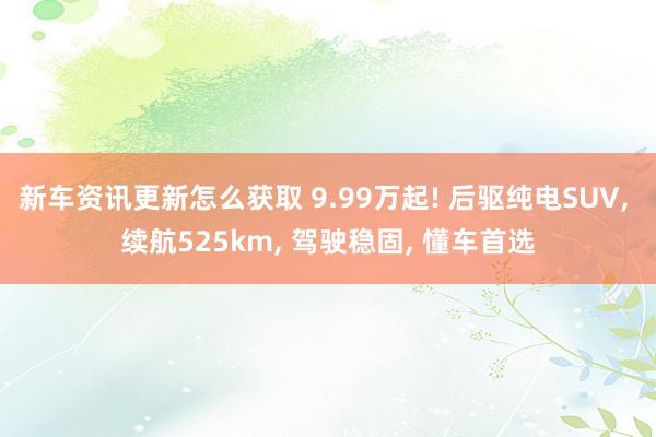 新车资讯更新怎么获取 9.99万起! 后驱纯电SUV, 续航525km, 驾驶稳固, 懂车首选